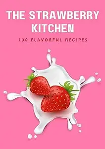 THE STRAWBERRY KITCHEN: Exploring the World of Strawberries in 100 Flavorful Recipes