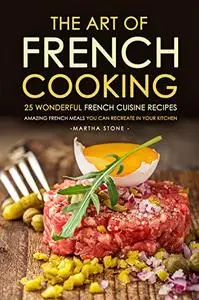 The Art of French Cooking - 25 Wonderful French Cuisine Recipes: Amazing French Meals You Can Recreate in your Kitchen