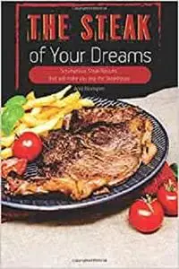 The Steak of Your Dreams: Scrumptious Steak Recipes that will make you skip the Steakhouse