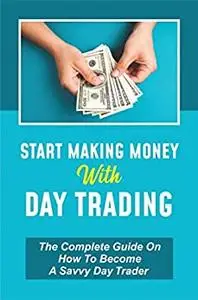 Start Making Money With Day Trading: The Complete Guide On How To Become A Savvy Day Trader