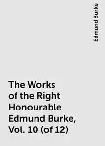«The Works of the Right Honourable Edmund Burke, Vol. 10 (of 12)» by Edmund Burke