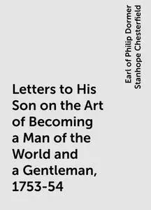 «Letters to His Son on the Art of Becoming a Man of the World and a Gentleman, 1753-54» by Earl of Philip Dormer Stanhop