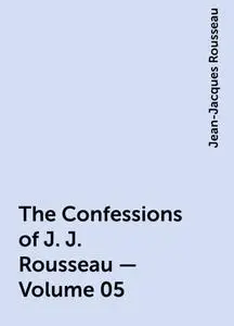 «The Confessions of J. J. Rousseau — Volume 05» by Jean-Jacques Rousseau