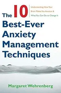 The 10 Best-Ever Anxiety Management Techniques: Understanding How Your Brain Makes You Anxious and What You Can Do to Change It