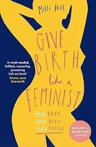 Give Birth Like a Feminist: Your body. Your baby. Your choices.