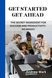 GET STARTED GET AHEAD: The Secret Ingredient for Success and Productivity. No Magic!