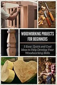 Woodworking Projects for Beginners: 5 Easy, Quick and Cool Ideas to Help Develop Your Woodworking Skills