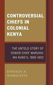 Controversial Chiefs in Colonial Kenya : The Untold Story of Senior Chief Waruhiu Wa Kung'u, 1890–1952