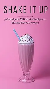 SHAKE IT UP: THE ART OF CRAFTING MILKSHAKES: 50 Indulgent Milkshake Recipes to Satisfy Every Craving