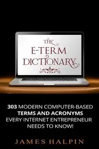 The E-Term Dictionary: 303 Computer-Based Terms And Acronyms Every Internet Entrepreneur NEEDS To Know