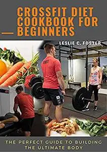Crossfit Diet Cookbook For Beginners: The Perfect Guide To Building The Ultimate Body