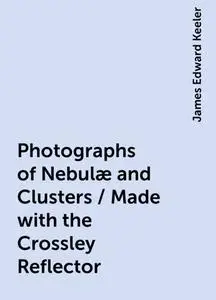 «Photographs of Nebulæ and Clusters / Made with the Crossley Reflector» by James Edward Keeler
