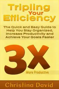 «Tripling Your Efficiency: The Quick and Easy Guide to Help You Stay Organized, Increase Productivity and Achieve Your G