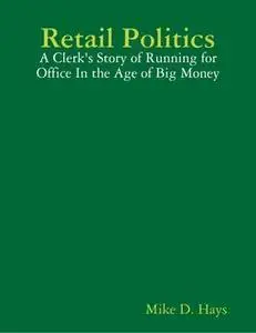 «Retail Politics: A Clerk's Story of Running for Office In the Age of Big Money» by Mike D. Hays