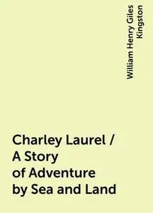 «Charley Laurel / A Story of Adventure by Sea and Land» by William Henry Giles Kingston