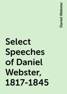 «Select Speeches of Daniel Webster, 1817-1845» by Daniel Webster