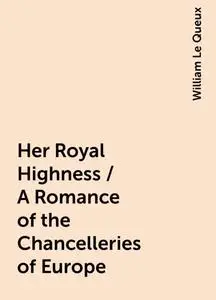 «Her Royal Highness / A Romance of the Chancelleries of Europe» by William Le Queux