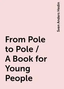 «From Pole to Pole / A Book for Young People» by Sven Anders Hedin