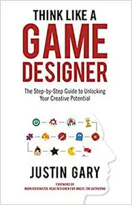 Think Like a Game Designer: The Step-By-Step Guide to Unlocking Your Creative Potential