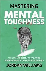 Mastering Mental Toughness: The Ultimate Guide to Developing Unbeatable Mental Strength & Resilience