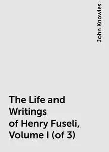 «The Life and Writings of Henry Fuseli, Volume I (of 3)» by John Knowles