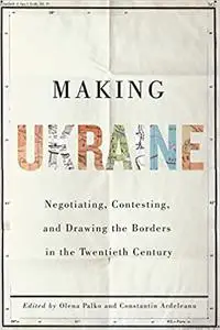 Making Ukraine: Negotiating, Contesting, and Drawing the Borders in the Twentieth Century