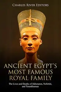 Ancient Egypt's Most Famous Royal Family The Lives and Deaths of Akhenaten, Nefertiti, and Tutank...