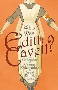 Who was Edith Cavell? A Collection of Essays Celebrating the Great British Nurse