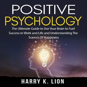 «Positive Psychology: The Ultimate Guide to Use Your Brain to Fuel Success in Work and Life and Understanding The Scienc