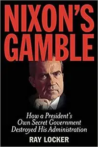 Nixon's Gamble: How a President’s Own Secret Government Destroyed His Administration