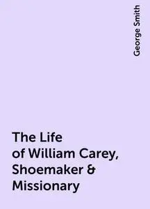 «The Life of William Carey, Shoemaker & Missionary» by George Smith