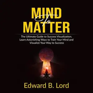 «Mind to Matter: The Ultimate Guide to Success Visualization, Learn Astonishing Ways to Train Your Mind and Visualize Yo