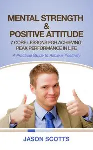 «Mental Strength & Positive Attitude: 7 Core Lessons For Achieving Peak Performance In Life» by Jason Scotts