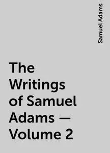 «The Writings of Samuel Adams - Volume 2» by Samuel Adams