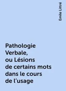 «Pathologie Verbale, ou Lésions de certains mots dans le cours de l'usage» by Emile Littré