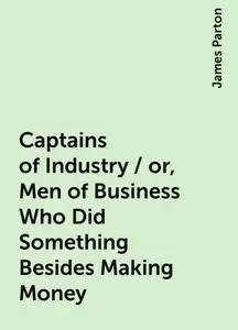 «Captains of Industry / or, Men of Business Who Did Something Besides Making Money» by James Parton