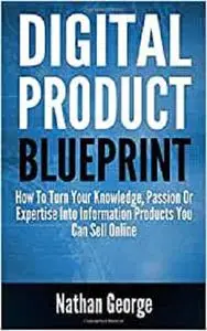 Digital Product Blueprint: How To Turn Your Knowledge, Passion Or Expertise Into Information Products You Can Sell Online