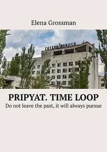 «Pripyat. Time loop. Do not leave the past, it will always pursue» by Elena Grossman
