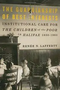 The Guardianship of Best Interests: Institutional Care for the Children of the Poor in Halifax, 1850-1960