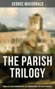 «The Parish Trilogy - Annals of a Quiet Neighbourhood, The Seaboard Parish & The Vicar's Daughter» by George MacDonald