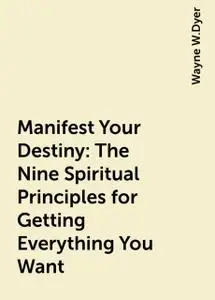 «Manifest Your Destiny: The Nine Spiritual Principles for Getting Everything You Want» by Wayne W.Dyer