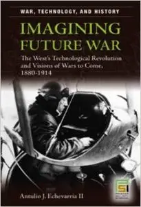 Imagining Future War: The West's Technological Revolution and Visions of Wars to Come, 1880-1914 by Antulio J. Echevarria II