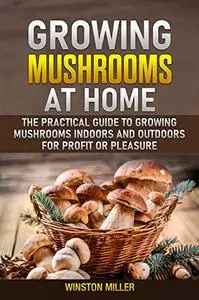 Growing Mushrooms at Home: The Practical Guide to Growing Mushrooms Indoors and Outdoors for Profit or Pleasure