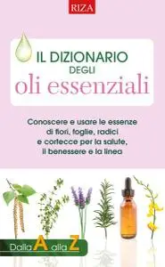 Il dizionario degli oli essenziali: Conoscere e usare le essenze di fiori, foglie, radici e cortecce per la salute