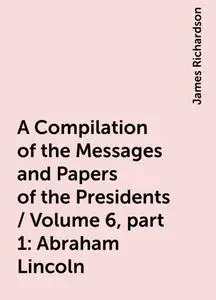 «A Compilation of the Messages and Papers of the Presidents / Volume 6, part 1: Abraham Lincoln» by James Richardson