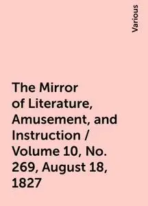 «The Mirror of Literature, Amusement, and Instruction / Volume 10, No. 269, August 18, 1827» by Various