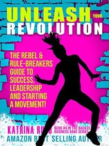 Unleash Your Revolution: The Rebel & Rule-Breakers Guide to Success, Leadership and Starting a Movement!