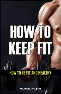 HOW TO KEEP FIT: HOW TO BE FIT AND HEALTHY