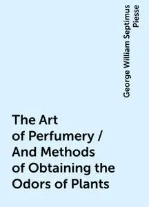 «The Art of Perfumery / And Methods of Obtaining the Odors of Plants» by George William Septimus Piesse