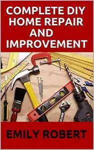 COMPLETE DIY HOME REPAIR AND IMPROVEMENT: The Ultimate Guide On Repairing and Improvement Of Your House